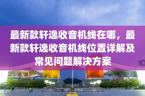 最新款軒逸收音機(jī)線在哪，最新款軒逸收音機(jī)線位置詳解及常見問題解決方案