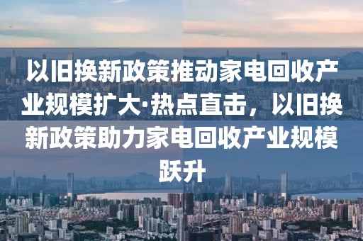 以舊換新政策推動家電回收產(chǎn)業(yè)規(guī)模擴大·熱點直擊，以舊換新政策助力家電回收產(chǎn)業(yè)規(guī)模躍升