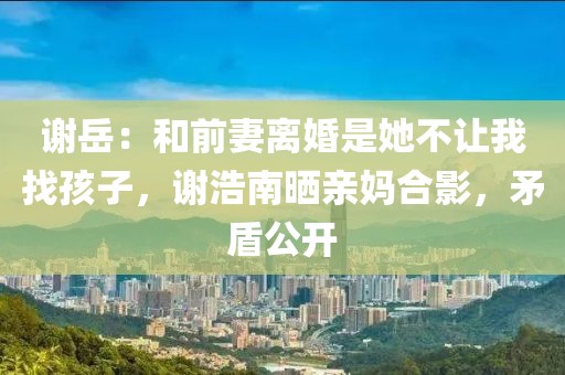 謝岳：和前妻離婚是她不讓我找孩子，謝浩南曬親媽合影，矛盾公開