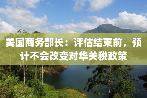美國(guó)商務(wù)部長(zhǎng)：評(píng)估結(jié)束前，預(yù)計(jì)不會(huì)改變對(duì)華關(guān)稅政策