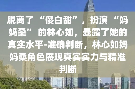 脫離了 “傻白甜”，扮演 “媽媽?！?的林心如，暴露了她的真實水平-準確判斷，林心如媽媽桑角色展現(xiàn)真實實力與精準判斷