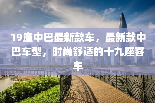 19座中巴最新款車，最新款中巴車型，時(shí)尚舒適的十九座客車