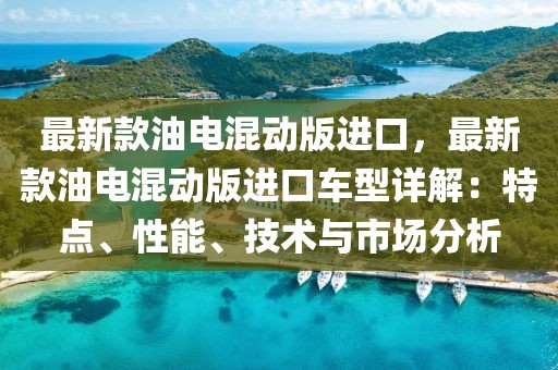 最新款油電混動版進口，最新款油電混動版進口車型詳解：特點、性能、技術與市場分析