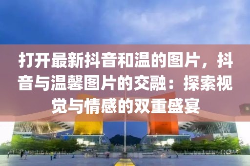 打開最新抖音和溫的圖片，抖音與溫馨圖片的交融：探索視覺與情感的雙重盛宴