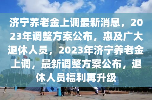 濟寧養(yǎng)老金上調(diào)最新消息，2023年調(diào)整方案公布，惠及廣大退休人員，2023年濟寧養(yǎng)老金上調(diào)，最新調(diào)整方案公布，退休人員福利再升級