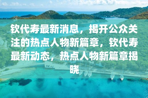 欽代壽最新消息，揭開公眾關(guān)注的熱點人物新篇章，欽代壽最新動態(tài)，熱點人物新篇章揭曉