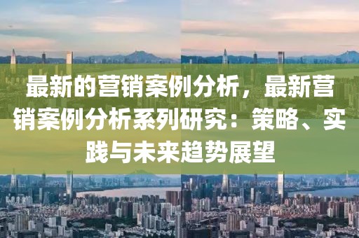 最新的營銷案例分析，最新營銷案例分析系列研究：策略、實踐與未來趨勢展望