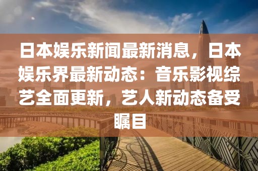 日本娛樂新聞最新消息，日本娛樂界最新動態(tài)：音樂影視綜藝全面更新，藝人新動態(tài)備受矚目