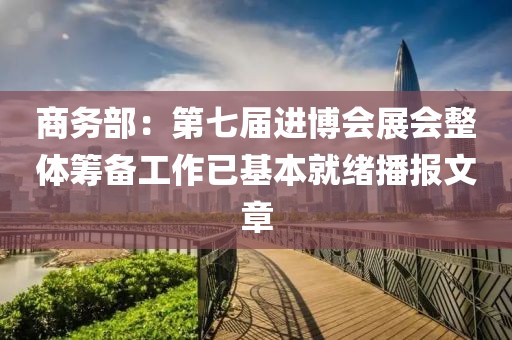 商務(wù)部：第七屆進(jìn)博會(huì)展會(huì)整體籌備工作已基本就緒播報(bào)文章