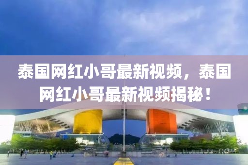 泰國(guó)網(wǎng)紅小哥最新視頻，泰國(guó)網(wǎng)紅小哥最新視頻揭秘！