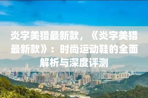 炎字美獵最新款，《炎字美獵最新款》：時尚運動鞋的全面解析與深度評測
