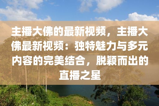 主播大佛的最新視頻，主播大佛最新視頻：獨(dú)特魅力與多元內(nèi)容的完美結(jié)合，脫穎而出的直播之星