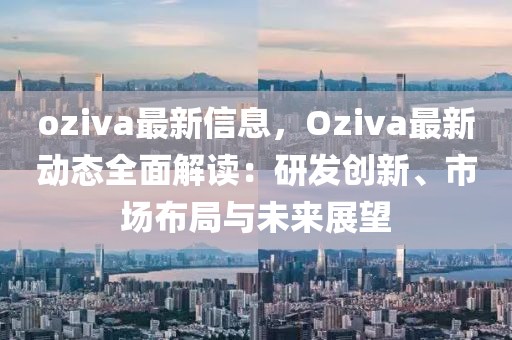 oziva最新信息，Oziva最新動態(tài)全面解讀：研發(fā)創(chuàng)新、市場布局與未來展望