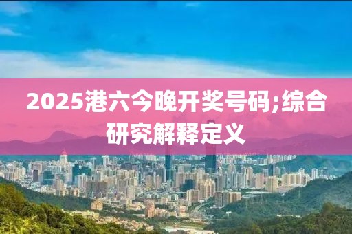 2025港六今晚開獎(jiǎng)號(hào)碼;綜合研究解釋定義