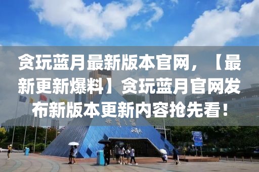 貪玩藍月最新版本官網(wǎng)，【最新更新爆料】貪玩藍月官網(wǎng)發(fā)布新版本更新內(nèi)容搶先看！