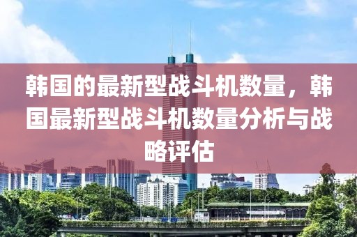 韓國(guó)的最新型戰(zhàn)斗機(jī)數(shù)量，韓國(guó)最新型戰(zhàn)斗機(jī)數(shù)量分析與戰(zhàn)略評(píng)估