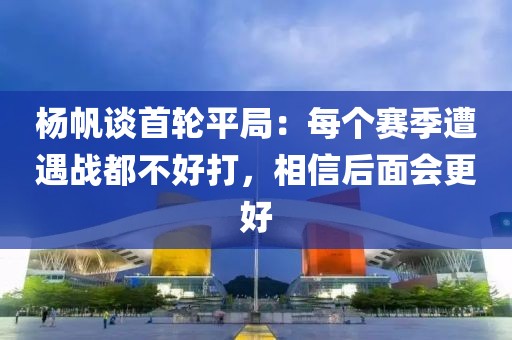 楊帆談首輪平局：每個賽季遭遇戰(zhàn)都不好打，相信后面會更好