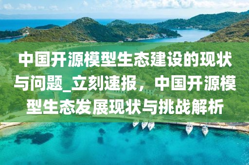 中國開源模型生態(tài)建設(shè)的現(xiàn)狀與問題_立刻速報(bào)，中國開源模型生態(tài)發(fā)展現(xiàn)狀與挑戰(zhàn)解析