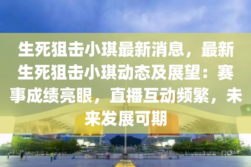 生死狙擊小琪最新消息，最新生死狙擊小琪動態(tài)及展望：賽事成績亮眼，直播互動頻繁，未來發(fā)展可期