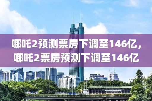 哪吒2預(yù)測票房下調(diào)至146億，哪吒2票房預(yù)測下調(diào)至146億