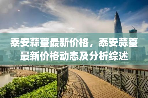 泰安蒜薹最新價格，泰安蒜薹最新價格動態(tài)及分析綜述