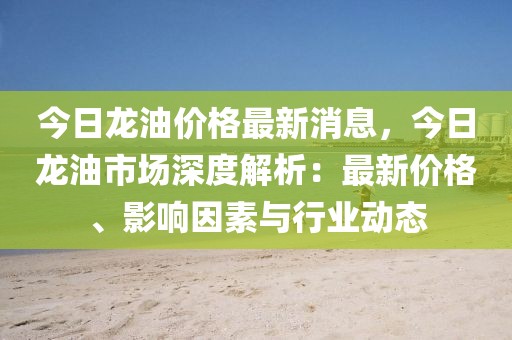 今日龍油價(jià)格最新消息，今日龍油市場(chǎng)深度解析：最新價(jià)格、影響因素與行業(yè)動(dòng)態(tài)