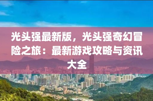 光頭強(qiáng)最新版，光頭強(qiáng)奇幻冒險(xiǎn)之旅：最新游戲攻略與資訊大全