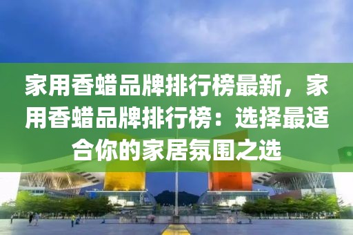家用香蠟品牌排行榜最新，家用香蠟品牌排行榜：選擇最適合你的家居氛圍之選