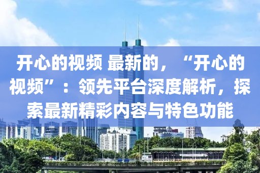 開心的視頻 最新的，“開心的視頻”：領(lǐng)先平臺深度解析，探索最新精彩內(nèi)容與特色功能