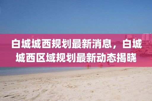 白城城西規(guī)劃最新消息，白城城西區(qū)域規(guī)劃最新動態(tài)揭曉