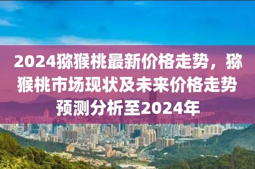 2024獼猴桃最新價(jià)格走勢(shì)，獼猴桃市場(chǎng)現(xiàn)狀及未來(lái)價(jià)格走勢(shì)預(yù)測(cè)分析至2024年