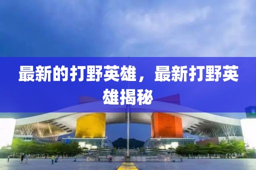 最新的打野英雄，最新打野英雄揭秘