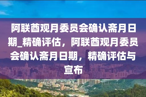 阿聯(lián)酋觀月委員會(huì)確認(rèn)齋月日期_精確評(píng)估，阿聯(lián)酋觀月委員會(huì)確認(rèn)齋月日期，精確評(píng)估與宣布