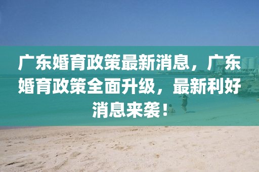 廣東婚育政策最新消息，廣東婚育政策全面升級，最新利好消息來襲！