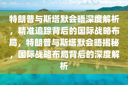 特朗普與斯塔默會(huì)晤深度解析，精準(zhǔn)追蹤背后的國(guó)際戰(zhàn)略布局，特朗普與斯塔默會(huì)晤揭秘，國(guó)際戰(zhàn)略布局背后的深度解析