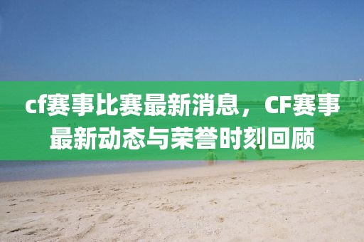 cf賽事比賽最新消息，CF賽事最新動態(tài)與榮譽(yù)時刻回顧