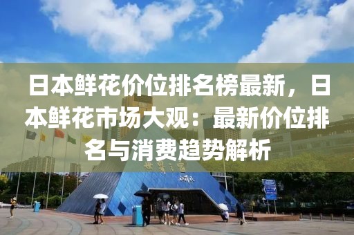 日本鮮花價(jià)位排名榜最新，日本鮮花市場(chǎng)大觀：最新價(jià)位排名與消費(fèi)趨勢(shì)解析