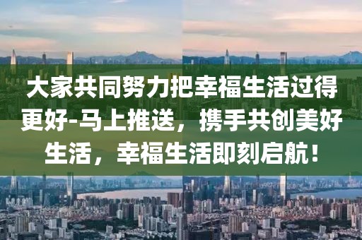 大家共同努力把幸福生活過(guò)得更好-馬上推送，攜手共創(chuàng)美好生活，幸福生活即刻啟航！