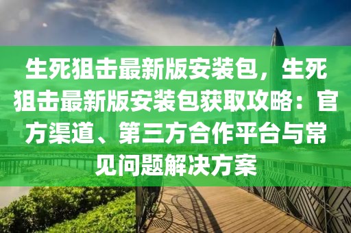 生死狙擊最新版安裝包，生死狙擊最新版安裝包獲取攻略：官方渠道、第三方合作平臺與常見問題解決方案