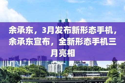 余承東，3月發(fā)布新形態(tài)手機(jī)，余承東宣布，全新形態(tài)手機(jī)三月亮相