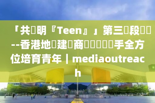 「共創(chuàng)明『Teen』」第三階段啟動--香港地產(chǎn)建設(shè)商會與會員攜手全方位培育青年｜mediaoutreach