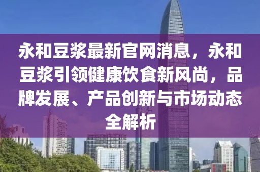 永和豆?jié){最新官網消息，永和豆?jié){引領健康飲食新風尚，品牌發(fā)展、產品創(chuàng)新與市場動態(tài)全解析