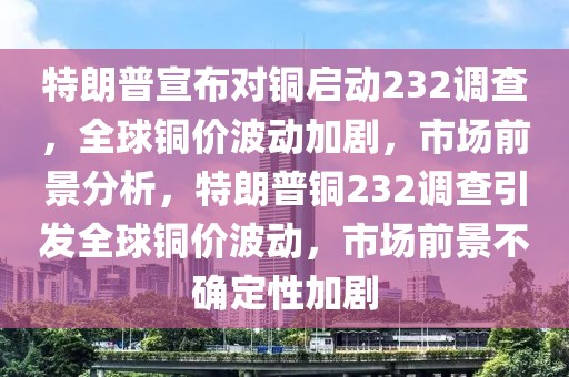 特朗普宣布對銅啟動232調(diào)查，全球銅價波動加劇，市場前景分析，特朗普銅232調(diào)查引發(fā)全球銅價波動，市場前景不確定性加劇