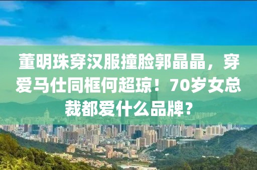 董明珠穿漢服撞臉郭晶晶，穿愛馬仕同框何超瓊！70歲女總裁都愛什么品牌？