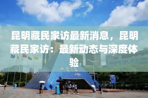 昆明藏民家訪最新消息，昆明藏民家訪：最新動(dòng)態(tài)與深度體驗(yàn)