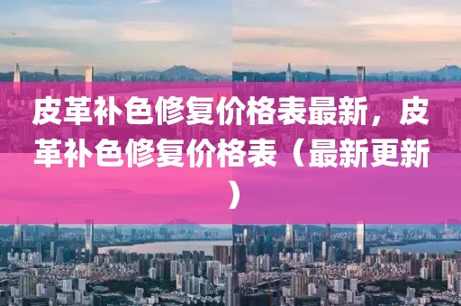 皮革補(bǔ)色修復(fù)價(jià)格表最新，皮革補(bǔ)色修復(fù)價(jià)格表（最新更新）