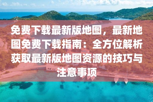 免費下載最新版地圖，最新地圖免費下載指南：全方位解析獲取最新版地圖資源的技巧與注意事項