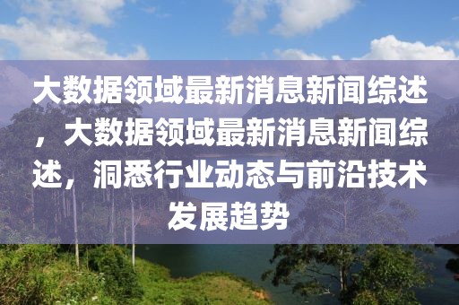 大數(shù)據(jù)領(lǐng)域最新消息新聞綜述，大數(shù)據(jù)領(lǐng)域最新消息新聞綜述，洞悉行業(yè)動態(tài)與前沿技術(shù)發(fā)展趨勢