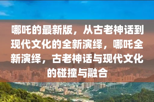 哪吒的最新版，從古老神話到現代文化的全新演繹，哪吒全新演繹，古老神話與現代文化的碰撞與融合