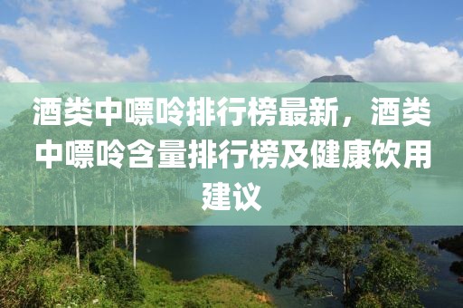 酒類中嘌呤排行榜最新，酒類中嘌呤含量排行榜及健康飲用建議